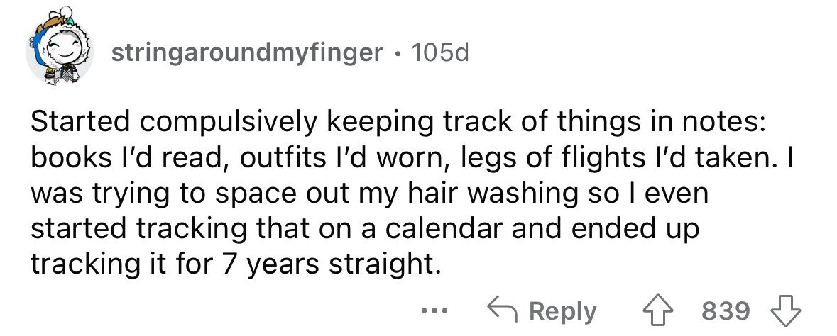 stringaroundmyfinger . 105d Started compulsively keeping track of things in notes: books I'd read, outfits I'd worn, legs of flights I'd taken. I was trying to space out my hair washing so I even started tracking that on a calendar and ended up tracking it for 7 years straight. Reply 839