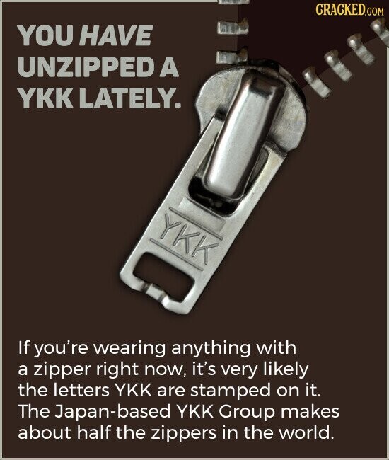 CRACKED.COM YOU HAVE UNZIPPED A YKK LATELY. YKK If you're wearing anything with a zipper right now, it's very likely the letters YKK are stamped on it. The Japan-based YKK Group makes about half the zippers in the world.