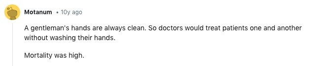 Motanum 10y ago A gentleman's hands are always clean. So doctors would treat patients one and another without washing their hands. Mortality was high.