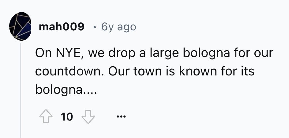 mah009 6y ago On NYE, we drop a large bologna for our countdown. Our town is known for its bologna.... 10 ... 
