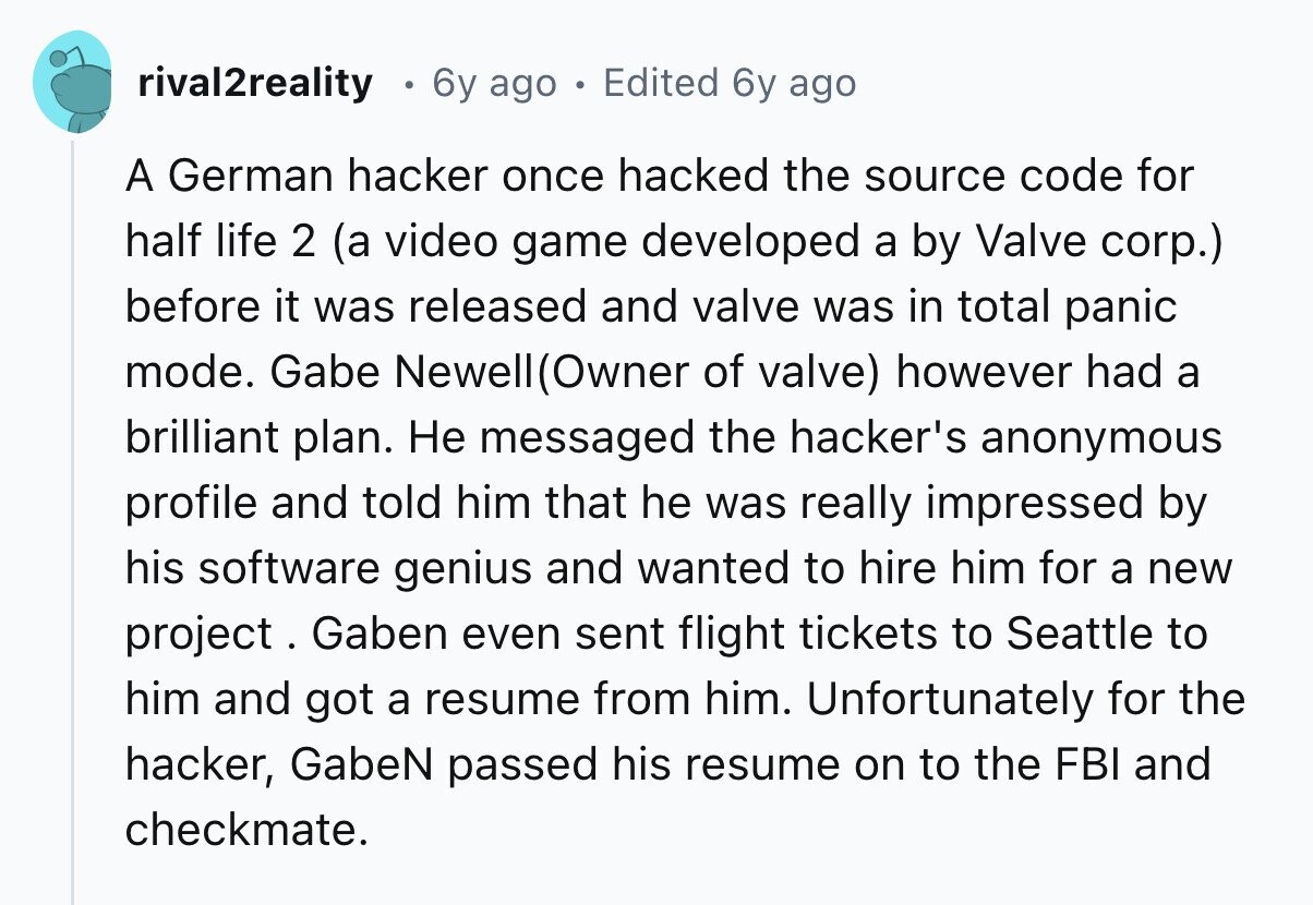 rival2reality 6y ago Edited 6y ago A German hacker once hacked the source code for half life 2 (a video game developed a by Valve corp.) before it was released and valve was in total panic mode. Gabe Newell(Owner of valve) however had a brilliant plan. Не messaged the hacker's anonymous profile and told him that he was really impressed by his software genius and wanted to hire him for a new project. Gaben even sent flight tickets to Seattle to him and got a resume from him. Unfortunately for the hacker, GabeN passed his resume on to the FBI