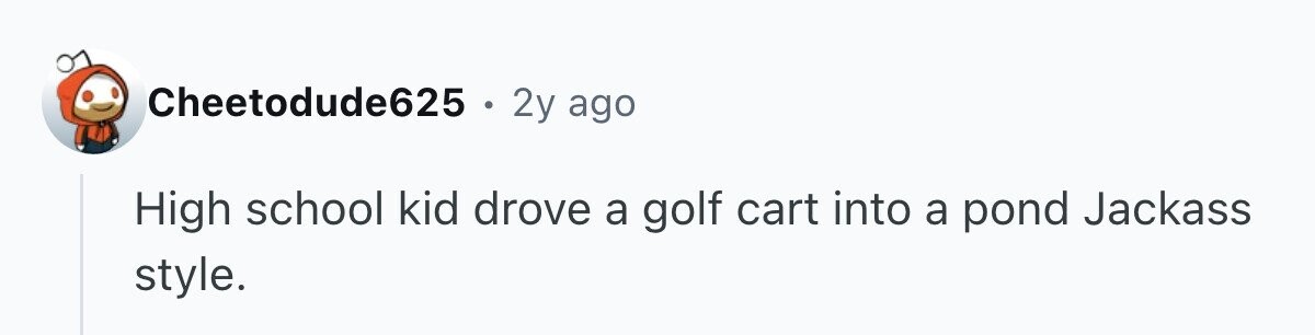 Cheetodude625 . 2y ago High school kid drove a golf cart into a pond Jackass style.