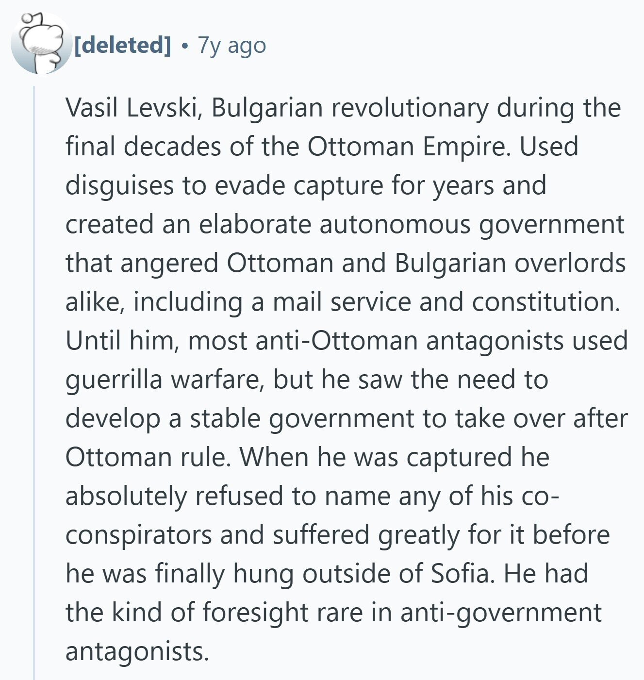  7y ago Vasil Levski, Bulgarian revolutionary during the final decades of the Ottoman Empire. Used disguises to evade capture for years and created an elaborate autonomous government that angered Ottoman and Bulgarian overlords alike, including a mail service and constitution. Until him, most anti-Ottoman antagonists used guerrilla warfare, but he saw the need to develop a stable government to take over after Ottoman rule. When he was captured he absolutely refused to name any of his со- conspirators and suffered greatly for it before he was finally hung outside of Sofia. Не had the kind of foresight rare in 