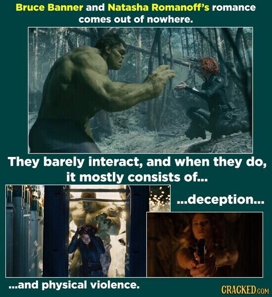 Bruce Banner and Natasha Romanoff's romance comes out of nowhere. They barely interact, and when they do, it mostly consists of... ...deception... ...and physical violence. CRACKED.COM