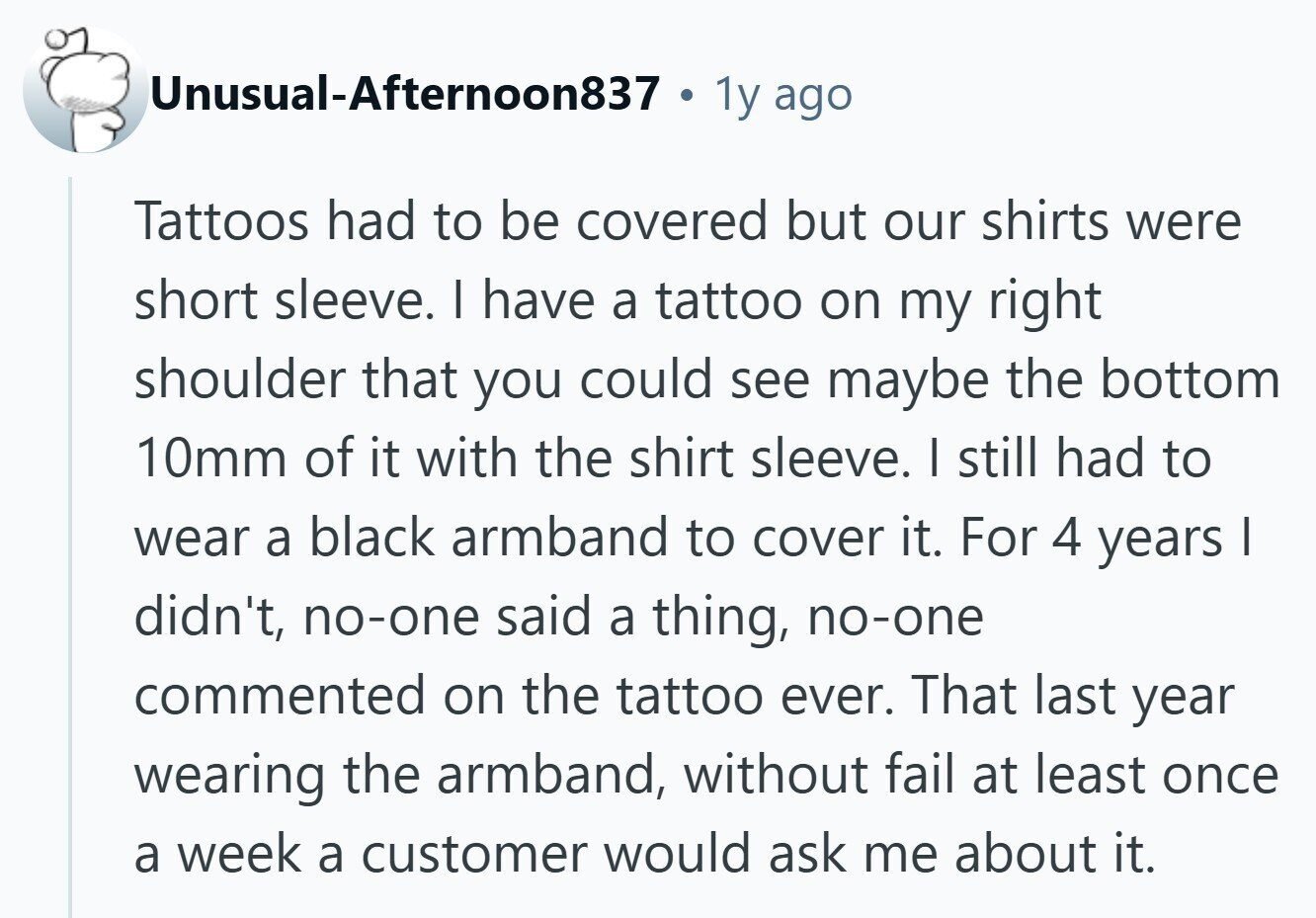 Unusual-Afternoon837 . 1y ago Tattoos had to be covered but our shirts were short sleeve. I have a tattoo on my right shoulder that you could see maybe the bottom 10mm of it with the shirt sleeve. I still had to wear a black armband to cover it. For 4 years | didn't, no-one said a thing, no-one commented on the tattoo ever. That last year wearing the armband, without fail at least once a week a customer would ask me about it. 