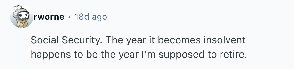 rworne 18d ago Social Security. The year it becomes insolvent happens to be the year I'm supposed to retire. 