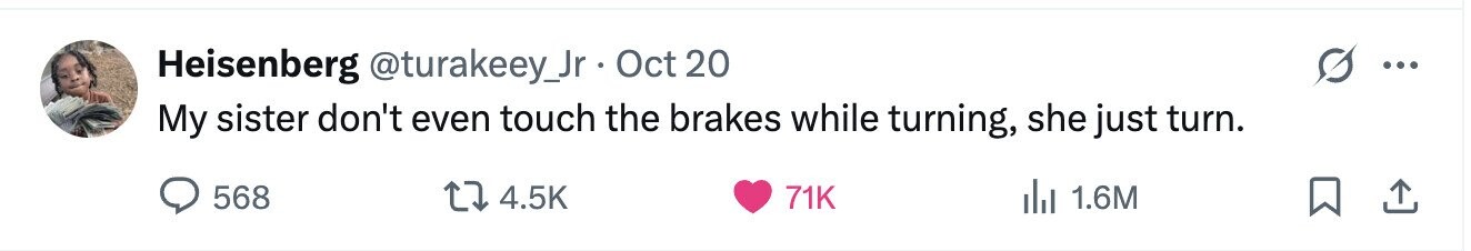 Heisenberg @turakeey_Jr Oct 20 ... My sister don't even touch the brakes while turning, she just turn. 568 4.5K 71K del 1.6M