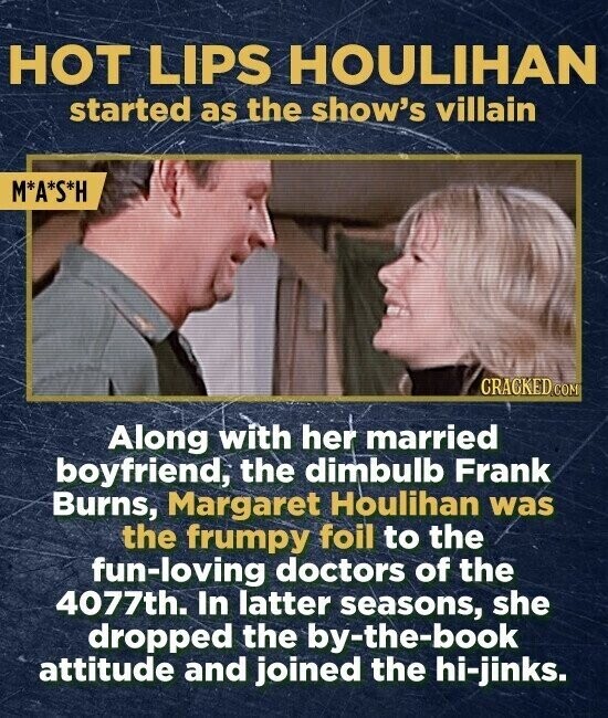 HOT LIPS HOULIHAN started as the show's villain M*A*S*H CRACKED.COM Along with her married boyfriend, the dimbulb Frank Burns, Margaret Houlihan was the frumpy foil to the fun-loving doctors of the 4077th. In latter seasons, she dropped the by-the-book attitude and joined the hi-jinks.