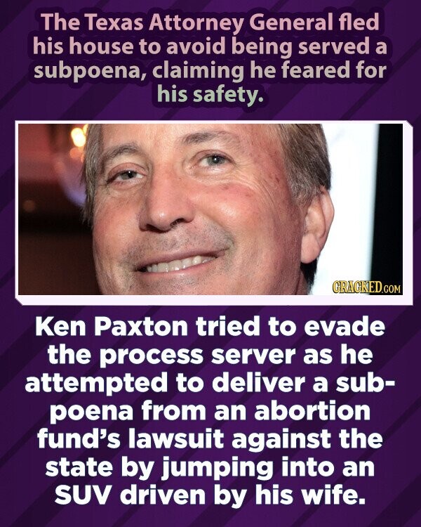 The Texas Attorney General fled his house to avoid being served a subpoena, claiming he feared for his safety. GRACKED.COM Ken Paxton tried to evade the process server as he attempted to deliver a sub- poena from an abortion fund's lawsuit against the state by jumping into an SUV driven by his wife.