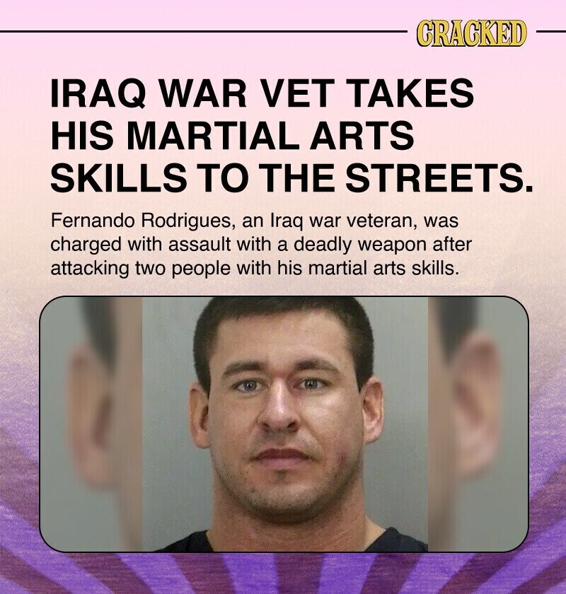 CRACKED IRAQ WAR VET TAKES HIS MARTIAL ARTS SKILLS TO THE STREETS. Fernando Rodrigues, an Iraq war veteran, was charged with assault with a deadly weapon after attacking two people with his martial arts skills.