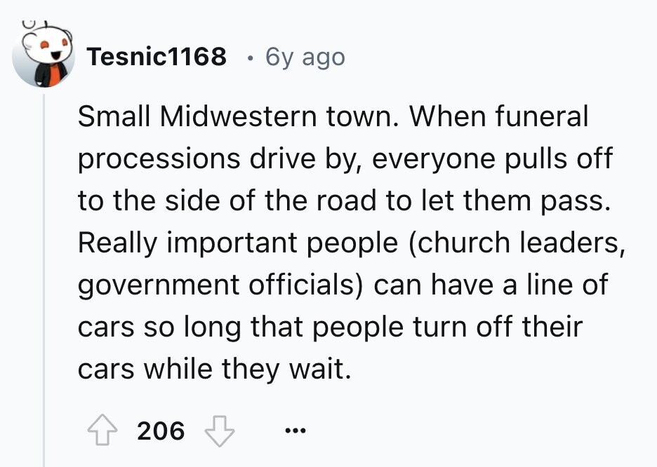 Tesnic1168 6y ago Small Midwestern town. When funeral processions drive by, everyone pulls off to the side of the road to let them pass. Really important people (church leaders, government officials) can have a line of cars so long that people turn off their cars while they wait. 206 ... 