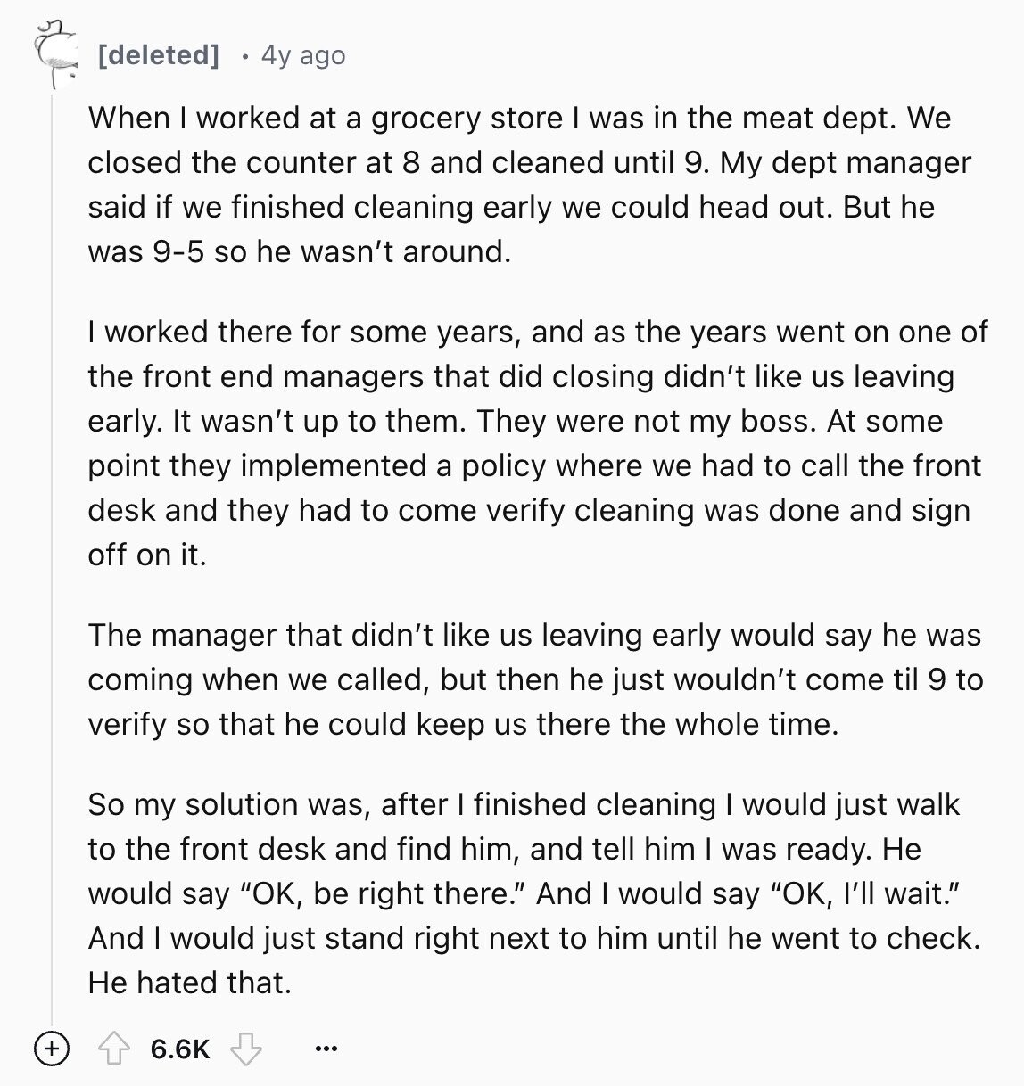 4y ago When I worked at a grocery store I was in the meat dept. We closed the counter at 8 and cleaned until 9. My dept manager said if we finished cleaning early we could head out. But he was 9-5 so he wasn't around. I worked there for some years, and as the years went on one of the front end managers that did closing didn't like us leaving early. It wasn't up to them. They were not my boss. At some point they implemented a policy where we had to call the front desk and they