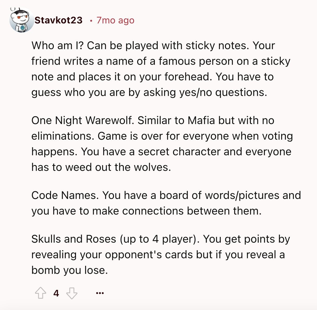 Stavkot23 7mo ago Who am I? Can be played with sticky notes. Your friend writes a name of a famous person on a sticky note and places it on your forehead. You have to guess who you are by asking yes/no questions. One Night Warewolf. Similar to Mafia but with no eliminations. Game is over for everyone when voting happens. You have a secret character and everyone has to weed out the wolves. Code Names. You have a board of words/pictures and you have to make connections between them. Skulls and Roses (up to 4 player). You get points by