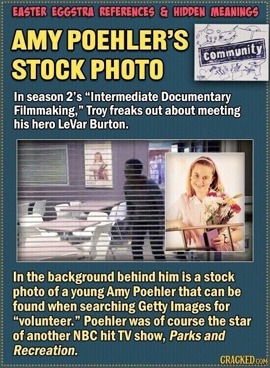 EASTER EGGSTRA REFERENCES & HIDDEN MEANINGS AMY POEHLER'S community STOCK PHOTO In season 2's Intermediate Documentary Filmmaking, Troy freaks out about meeting his hero LeVar Burton. In the background behind him is a stock photo of a young Amy Poehler that can be found when searching Getty Images for volunteer. Poehler was of course the star of another NBC hit TV show, Parks and Recreation. CRACKED COM