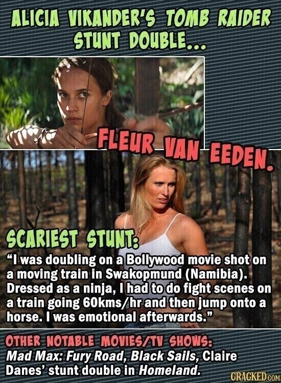 ALICIA VIKANDER'S TOMB RAIDER STUNT DOUBLE... FLEUR VAN EEDEN. SCARIEST STUNT: I was doubling on a Bollywood movie shot on a moving train in Swakopmund (Namibia). Dressed as a ninja, I had to do fight scenes on a train going 60kms/hr and then jump onto a horse. I was emotional afterwards. OTHER NOTABLE MOVIES/TV SHOWS: Mad Max: Fury Road, Black Sails, Claire Danes' stunt double in Homeland. CRACKED.COM