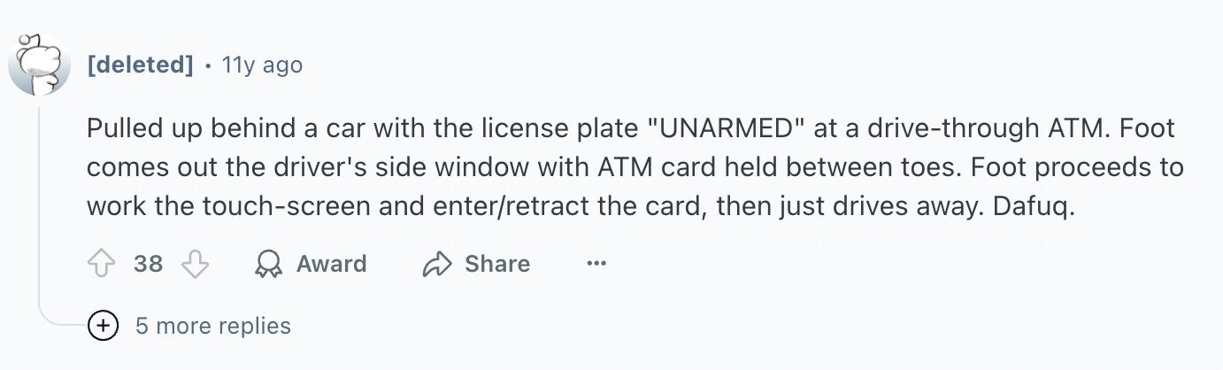 . 11y ago Pulled up behind a car with the license plate UNARMED at a drive-through ATM. Foot comes out the driver's side window with ATM card held between toes. Foot proceeds to work the touch-screen and enter/retract the card, then just drives away. Dafuq. 38 Award Share ... + 5 more replies