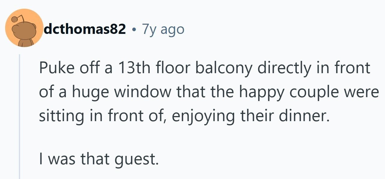 dcthomas82 . 7y ago Puke off a 13th floor balcony directly in front of a huge window that the happy couple were sitting in front of, enjoying their dinner. | was that guest.