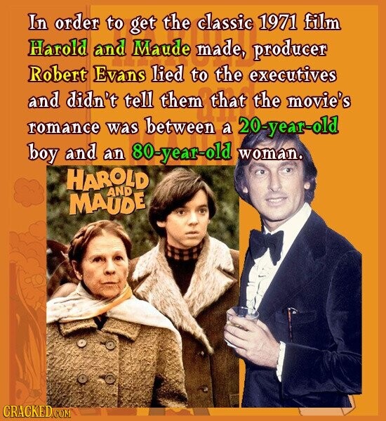 In order to get the classic 1971 film Harold and Maude made, producer Robert Evans lied to the executives and didn't tell them that the movie's romance was between a 20-year-old boy and an 80-year-old woman. HAROLD AND MAUDE CRACKED.COM