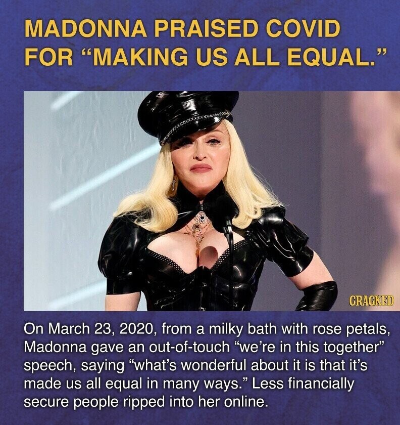 MADONNA PRAISED COVID FOR MAKING US ALL EQUAL. CRACKED On March 23, 2020, from a milky bath with rose petals, Madonna gave an out-of-touch we're in this together speech, saying what's wonderful about it is that it's made us all equal in many ways. Less financially secure people ripped into her online.