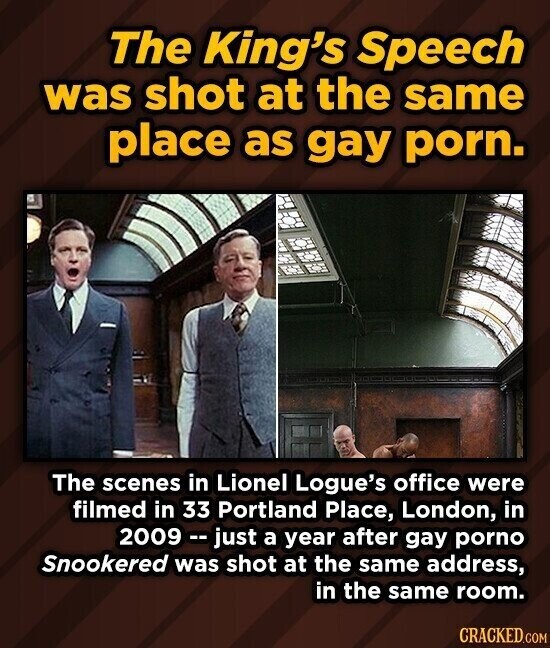 The King's Speech was shot at the same place as gay porn. The scenes in Lionel Logue's office were filmed in 33 Portland Place, London, in 2009 --just a year after gay porno Snookered was shot at the same address, in the same room. CRACKED.COM