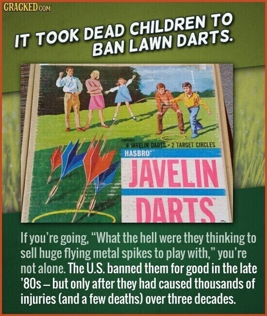 CRACKED.COM IT TOOK DEAD CHILDREN TO BAN LAWN DARTS. Contains 4 JAVELIN DARTS 2 TARGET CIRCLES HASBRO JAVELIN DARTS If you're going, What the hell were they thinking to sell huge flying metal spikes to play with, V you're not alone. The U.S. banned them for good in the late '80s-but only after they had caused thousands of injuries (and a few deaths) over three decades.