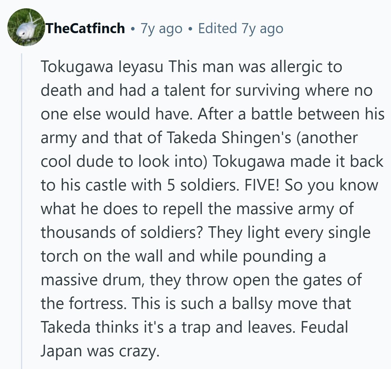 TheCatfinch 7y ago Edited 7y ago Tokugawa leyasu This man was allergic to death and had a talent for surviving where no one else would have. After a battle between his army and that of Takeda Shingen's (another cool dude to look into) Tokugawa made it back to his castle with 5 soldiers. FIVE! So you know what he does to repell the massive army of thousands of soldiers? They light every single torch on the wall and while pounding a massive drum, they throw open the gates of the fortress. This is such a ballsy move that Takeda thinks 