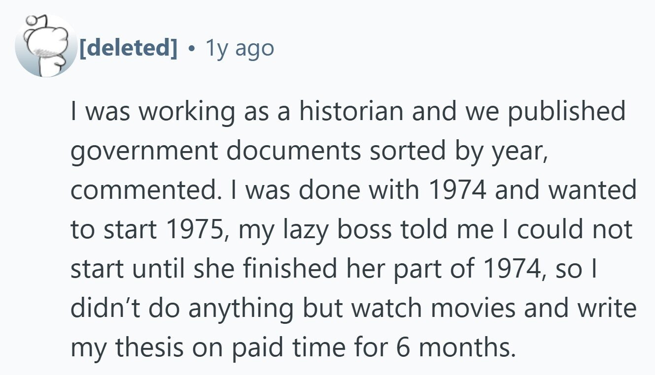  . 1y ago I was working as a historian and we published government documents sorted by year, commented. I was done with 1974 and wanted to start 1975, my lazy boss told me I could not start until she finished her part of 1974, so I didn't do anything but watch movies and write my thesis on paid time for 6 months. 