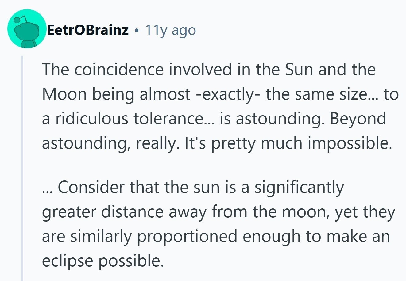 EetrOBrainz 11y ago The coincidence involved in the Sun and the Moon being almost -exactly- the same size... to a ridiculous tolerance... is astounding. Beyond astounding, really. It's pretty much impossible. ... Consider that the sun is a significantly greater distance away from the moon, yet they are similarly proportioned enough to make an eclipse possible. 