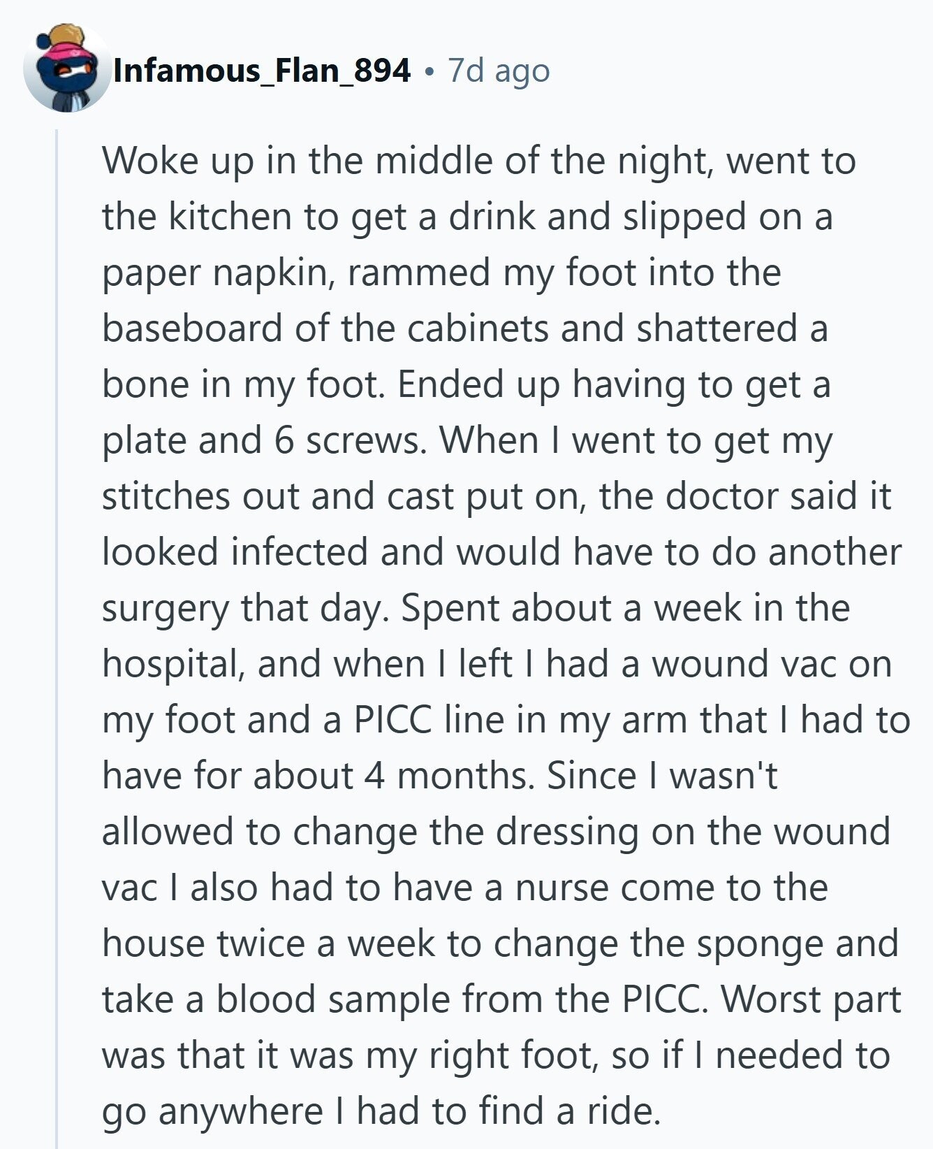Infamous_Flan_894 7d ago Woke up in the middle of the night, went to the kitchen to get a drink and slipped on a paper napkin, rammed my foot into the baseboard of the cabinets and shattered a bone in my foot. Ended up having to get a plate and 6 screws. When I went to get my stitches out and cast put on, the doctor said it looked infected and would have to do another surgery that day. Spent about a week in the hospital, and when I left I had a wound vac on my foot and a PICC 