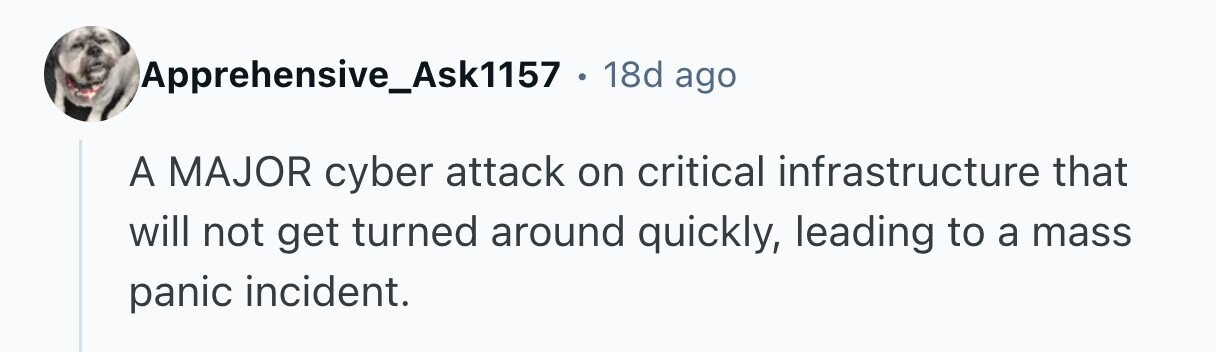 Apprehensive_Ask1157 . 18d ago A MAJOR cyber attack on critical infrastructure that will not get turned around quickly, leading to a mass panic incident. 