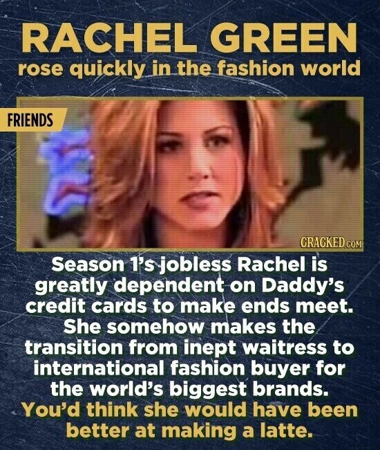 RACHEL GREEN rose quickly in the fashion world FRIENDS CRACKED.COM Season 1's jobless Rachel is greatly dependent on Daddy's credit cards to make ends meet. She somehow makes the transition from inept waitress to international fashion buyer for the world's biggest brands. You'd think she would have been better at making a latte.