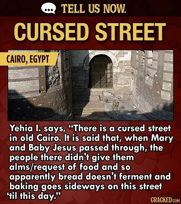 ... TELL US NOW. CURSED STREET CAIRO, EGYPT Yehia I. says, There is a cursed street in old Cairo. It is said that, when Mary and Baby Jesus passed through, the people there didn't give them alms/request of food and so apparently bread doesn't ferment and baking goes sideways on this street 'til this day. CRACKED.COM
