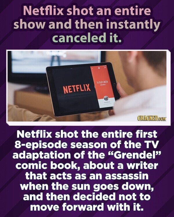 Netflix shot an entire show and then instantly canceled it. 11.521.823 - NETFLIX - - GRAGKED.COM Netflix shot the entire first 8-episode season of the TV adaptation of the Grendel comic book, about a writer that acts as an assassin when the sun goes down, and then decided not to move forward with it.