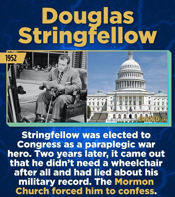 Douglas Stringfellow 1952 CRACKED.COM Stringfellow was elected to Congress as a paraplegic war hero. Two years later, it came out that he didn't need a wheelchair after all and had lied about his military record. The Mormon Church forced him to confess.
