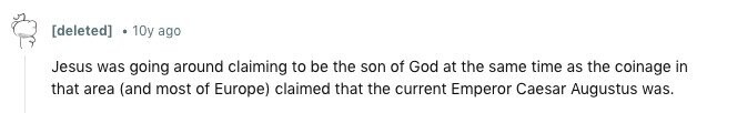 [deleted] 10y ago Jesus was going around claiming to be the son of God at the same time as the coinage in that area (and most of Europe) claimed that the current Emperor Caesar Augustus was. 