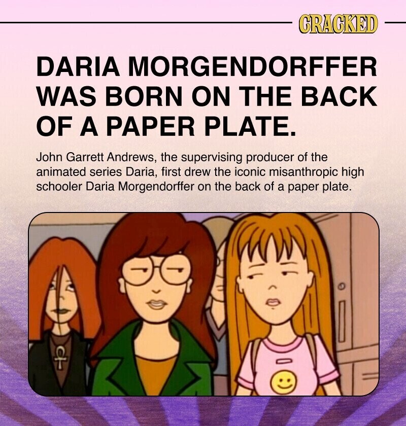CRACKED DARIA MORGENDORFFER WAS BORN ON THE BACK OF A PAPER PLATE. John Garrett Andrews, the supervising producer of the animated series Daria, first drew the iconic misanthropic high schooler Daria Morgendorffer on the back of a paper plate.