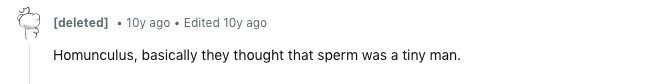 10y ago Edited 10y ago Homunculus, basically they thought that sperm was a tiny man.