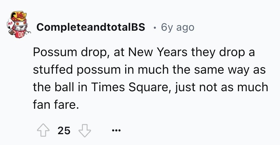 KS AZ CompleteandtotalBS 6y ago DO Possum drop, at New Years they drop a stuffed possum in much the same way as the ball in Times Square, just not as much fan fare. 25 ... 