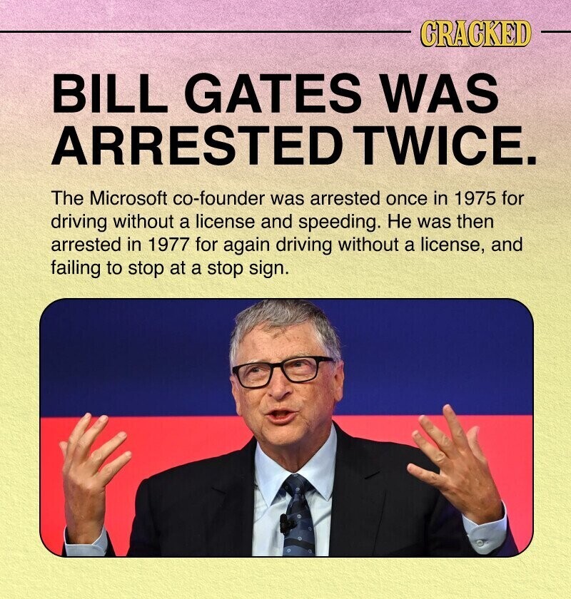 CRACKED BILL GATES WAS ARRESTED TWICE. The Microsoft co-founder was arrested once in 1975 for driving without a license and speeding. Не was then arrested in 1977 for again driving without a license, and failing to stop at a stop sign.