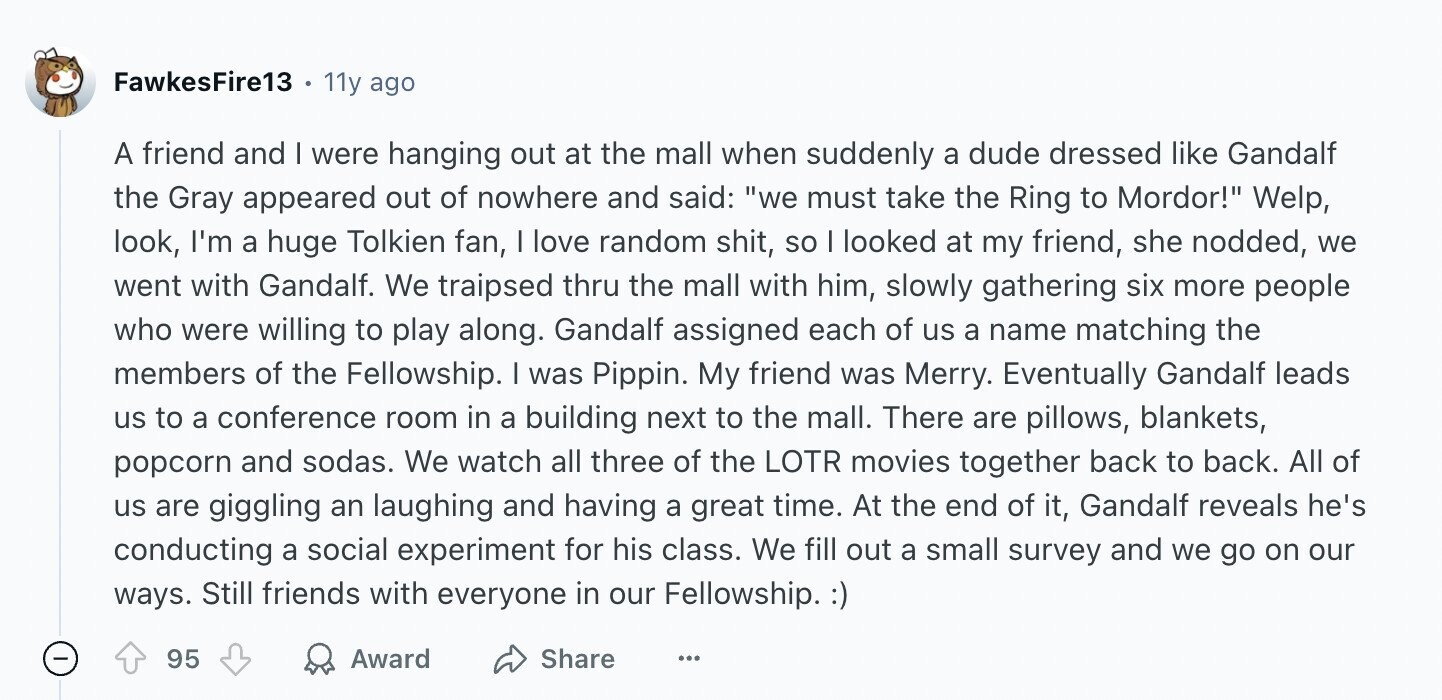 FawkesFire13 11y ago A friend and I were hanging out at the mall when suddenly a dude dressed like Gandalf the Gray appeared out of nowhere and said: we must take the Ring to Mordor! Welp, look, I'm a huge Tolkien fan, I love random shit, so I looked at my friend, she nodded, we went with Gandalf. We traipsed thru the mall with him, slowly gathering six more people who were willing to play along. Gandalf assigned each of us a name matching the members of the Fellowship. I was Pippin. My friend was Merry. Eventually Gandalf leads us
