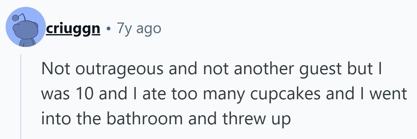 criuggn . 7y ago Not outrageous and not another guest but | was 10 and I ate too many cupcakes and I went into the bathroom and threw up