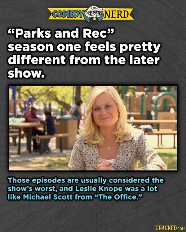 COMEDY NERD Parks and Rec season one feels pretty different from the later show. Those episodes are usually considered the show's worst, and Leslie Knope was a lot like Michael Scott from The Office. CRACKED.COM