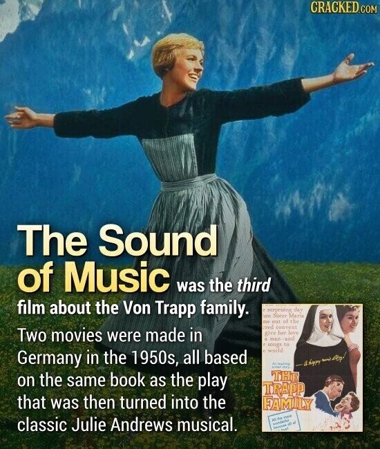 CRACKED.COM The Sound of Music was the third film about the Von Trapp family. surprising day ven Sister Maria DU out of the cred convent Two movies were made in give her love a man- and г songs to P world Germany in the 1950s, all based M SCHOOL der. - By on the same book as the play THE TRAPP that was then turned into the FAMILY classic Julie Andrews musical. All the wonderful - D of