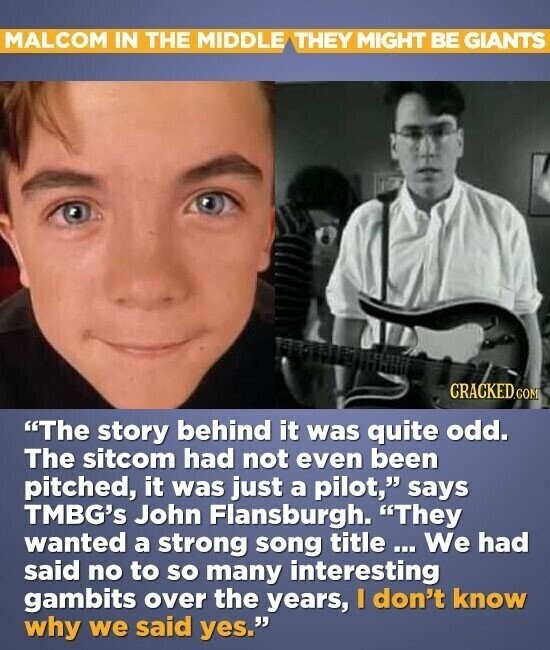 MALCOM IN THE MIDDLE THEY MIGHT BE GIANTS CRACKED.COM The story behind it was quite odd. The sitcom had not even been pitched, it was just a pilot, says TMBG's John Flansburgh. They wanted a strong song title We had said no to so many interesting gambits over the years, I don't know why we said yes.