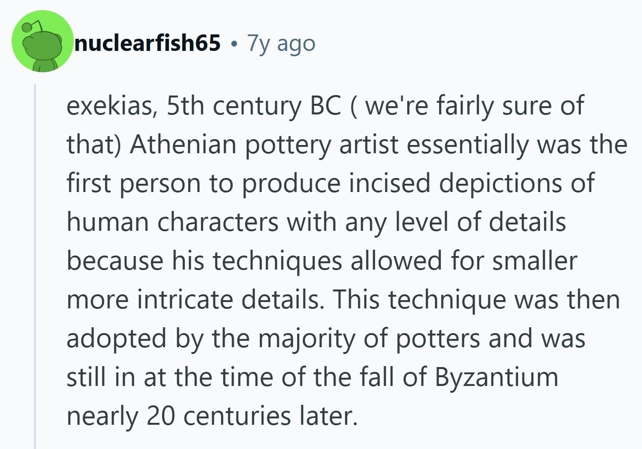 nuclearfish65 7y ago exekias, 5th century BC ( we're fairly sure of that) Athenian pottery artist essentially was the first person to produce incised depictions of human characters with any level of details because his techniques allowed for smaller more intricate details. This technique was then adopted by the majority of potters and was still in at the time of the fall of Byzantium nearly 20 centuries later. 