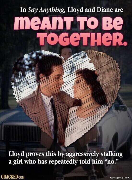 In Say Anything, Lloyd and Diane are meAnT TO ве TOGeTHeR. Lloyd proves this by aggressively stalking a girl who has repeatedly told him no. CRACKED.COM Say Anything, 1989