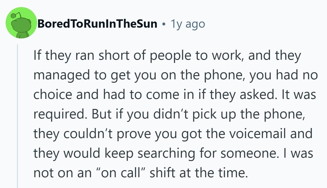 BoredToRunlnTheSun 1y ago If they ran short of people to work, and they managed to get you on the phone, you had no choice and had to come in if they asked. It was required. But if you didn't pick up the phone, they couldn't prove you got the voicemail and they would keep searching for someone. I was not on an on call shift at the time. 