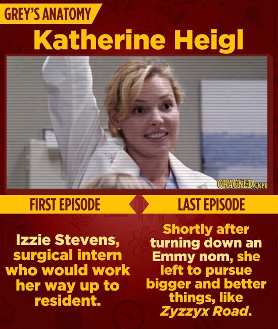GREY'S ANATOMY Katherine Heigl CRACKED.COM FIRST EPISODE LAST EPISODE Shortly after Izzie Stevens, turning down an surgical intern Emmy nom, she left to pursue who would work bigger and better her way up to things, like resident. Zyzzyx Road.