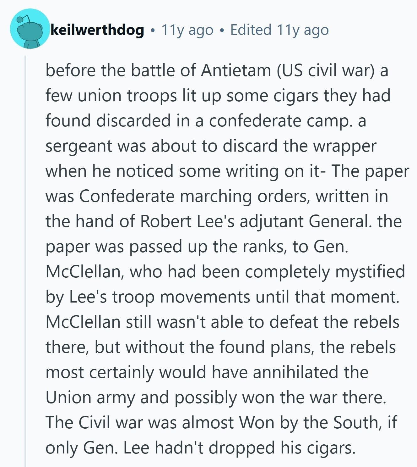 keilwerthdog 11y ago Edited 11y ago before the battle of Antietam (US civil war) a few union troops lit up some cigars they had found discarded in a confederate camp. a sergeant was about to discard the wrapper when he noticed some writing on it- The paper was Confederate marching orders, written in the hand of Robert Lee's adjutant General. the paper was passed up the ranks, to Gen. McClellan, who had been completely mystified by Lee's troop movements until that moment. McClellan still wasn't able to defeat the rebels there, but without the found plans, the rebels most certainly 