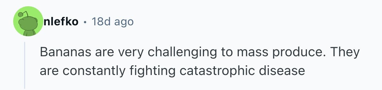 nlefko e 18d ago Bananas are very challenging to mass produce. They are constantly fighting catastrophic disease 